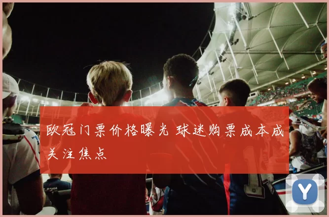 欧冠门票价格曝光 球迷购票成本成关注焦点