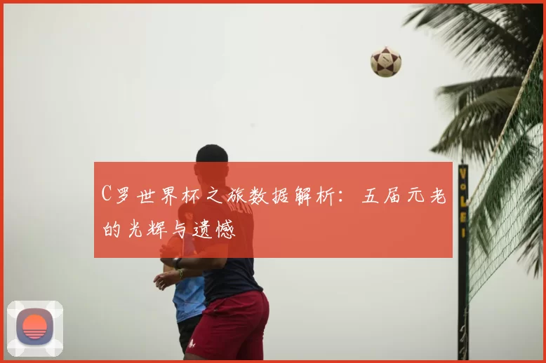 C罗世界杯之旅数据解析:五届元老的光辉与遗憾