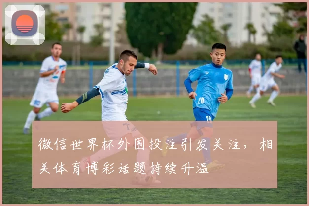 微信世界杯外围投注引发关注，相关体育博彩话题持续升温