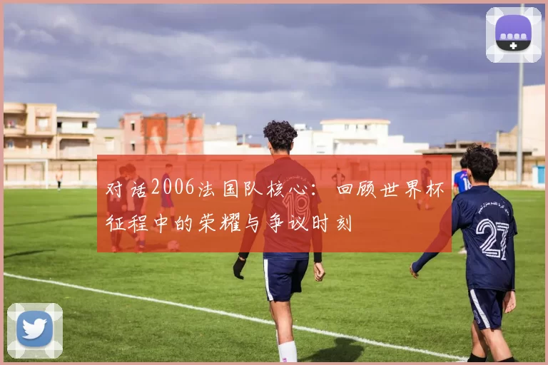 对话2006法国队核心：回顾世界杯征程中的荣耀与争议时刻