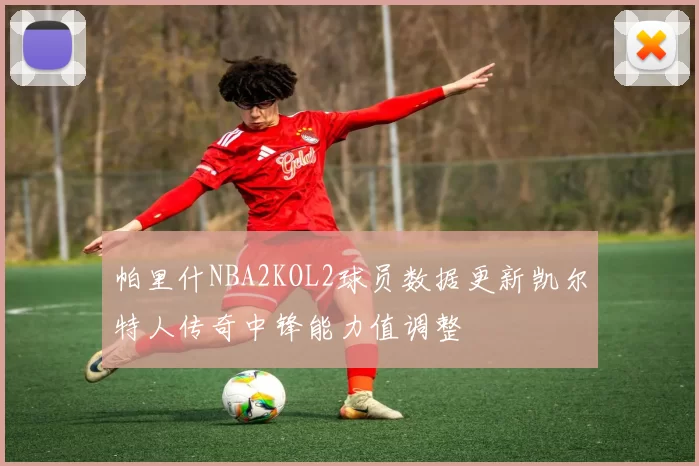 帕里什NBA2KOL2球员数据更新凯尔特人传奇中锋能力值调整