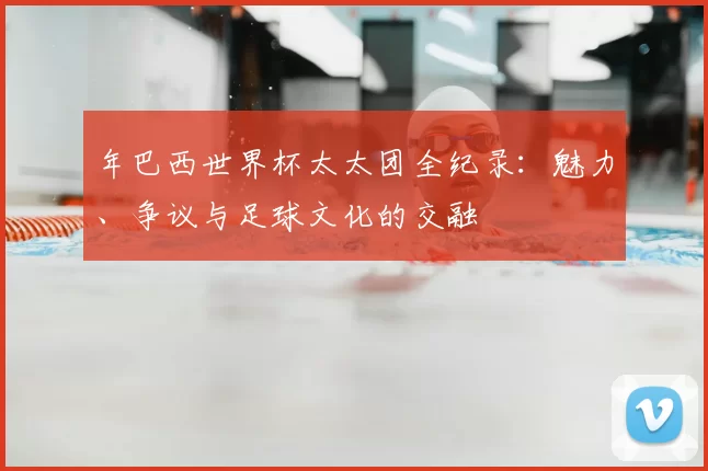 年巴西世界杯太太团全纪录：魅力、争议与足球文化的交融