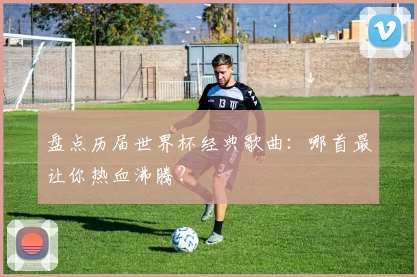 盘点历届世界杯经典歌曲:哪首最让你热血沸腾?